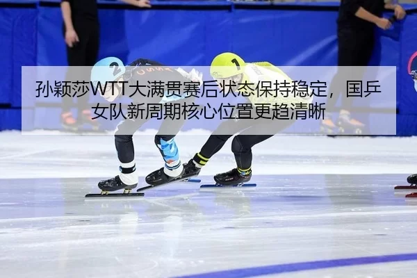 孙颖莎WTT大满贯赛后状态保持稳定，国乒女队新周期核心位置更趋清晰