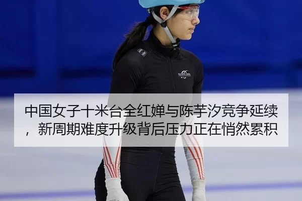中国女子十米台全红婵与陈芋汐竞争延续，新周期难度升级背后压力正在悄然累积